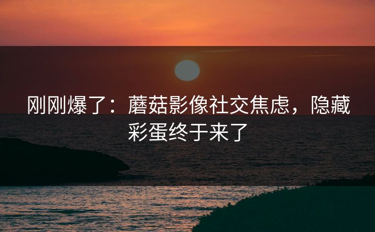 刚刚爆了：蘑菇影像社交焦虑，隐藏彩蛋终于来了
