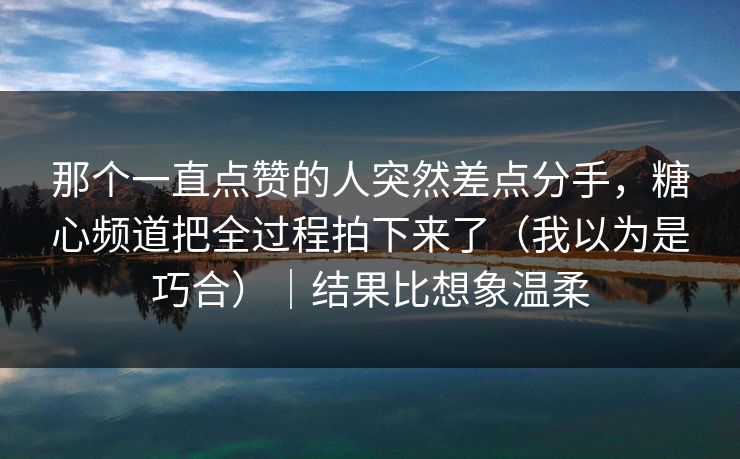 那个一直点赞的人突然差点分手，糖心频道把全过程拍下来了（我以为是巧合）｜结果比想象温柔