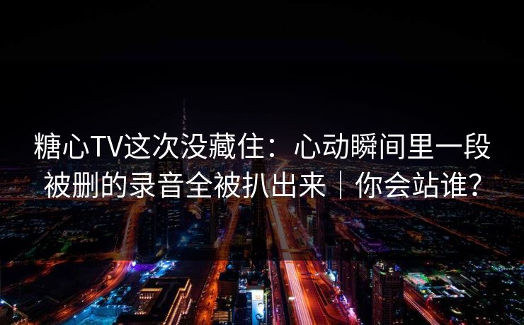 糖心TV这次没藏住：心动瞬间里一段被删的录音全被扒出来｜你会站谁？