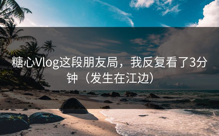 糖心Vlog这段朋友局，我反复看了3分钟（发生在江边）