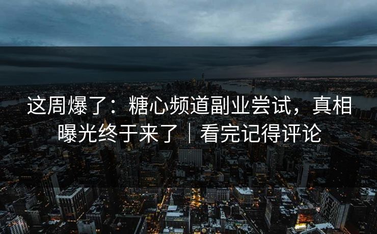 这周爆了：糖心频道副业尝试，真相曝光终于来了｜看完记得评论