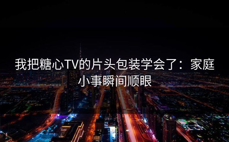 我把糖心TV的片头包装学会了：家庭小事瞬间顺眼