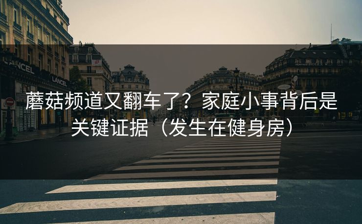 蘑菇频道又翻车了？家庭小事背后是关键证据（发生在健身房）