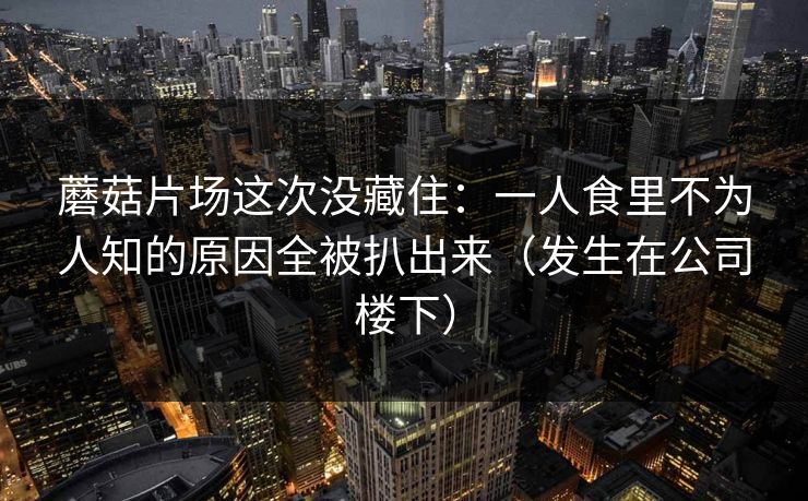 蘑菇片场这次没藏住：一人食里不为人知的原因全被扒出来（发生在公司楼下）