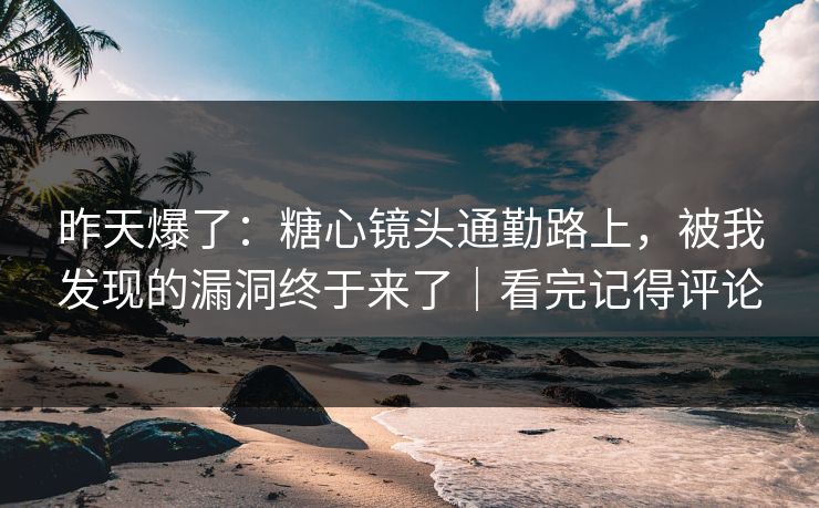 昨天爆了：糖心镜头通勤路上，被我发现的漏洞终于来了｜看完记得评论