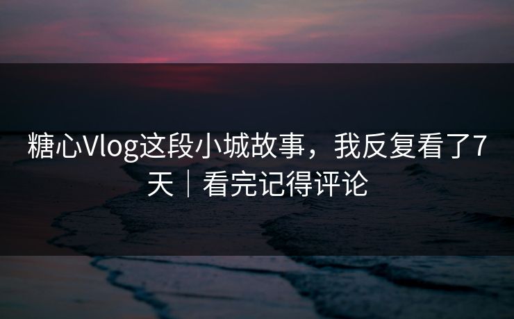 糖心Vlog这段小城故事，我反复看了7天｜看完记得评论
