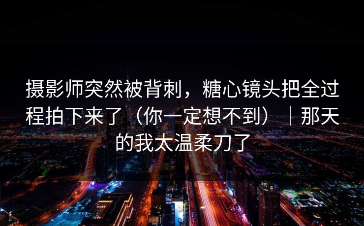 摄影师突然被背刺，糖心镜头把全过程拍下来了（你一定想不到）｜那天的我太温柔刀了