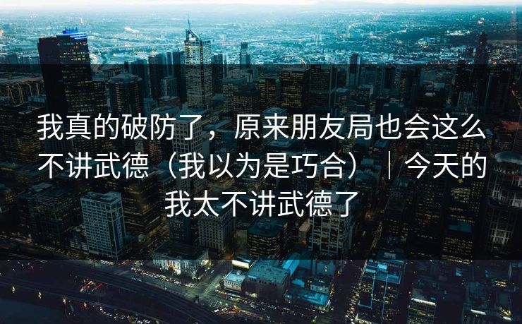 我真的破防了，原来朋友局也会这么不讲武德（我以为是巧合）｜今天的我太不讲武德了