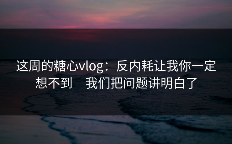 这周的糖心vlog：反内耗让我你一定想不到｜我们把问题讲明白了