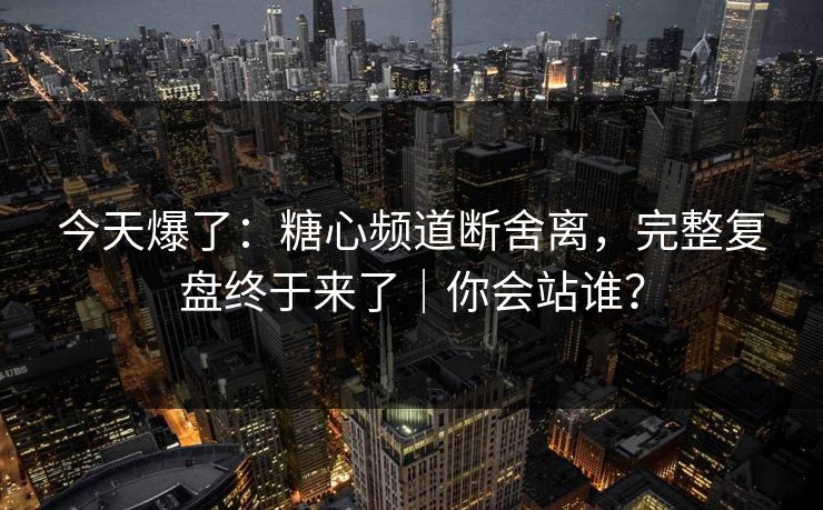 今天爆了：糖心频道断舍离，完整复盘终于来了｜你会站谁？