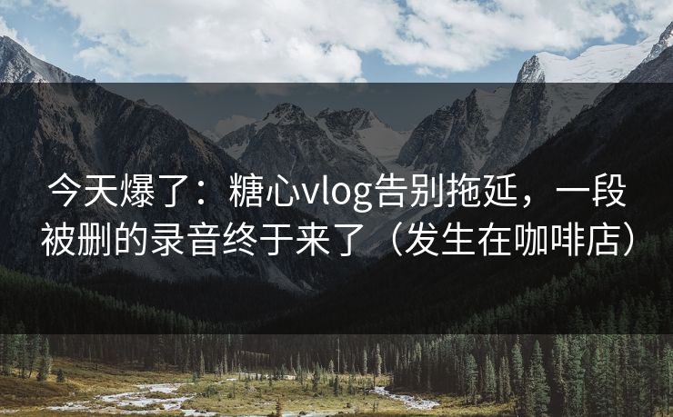 今天爆了：糖心vlog告别拖延，一段被删的录音终于来了（发生在咖啡店）