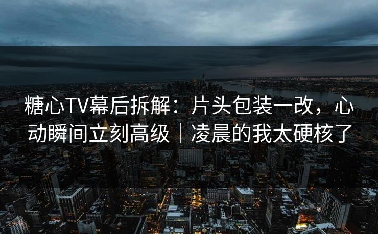 糖心TV幕后拆解：片头包装一改，心动瞬间立刻高级｜凌晨的我太硬核了