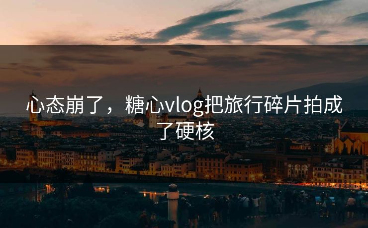 心态崩了，糖心vlog把旅行碎片拍成了硬核