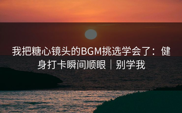 我把糖心镜头的BGM挑选学会了：健身打卡瞬间顺眼｜别学我