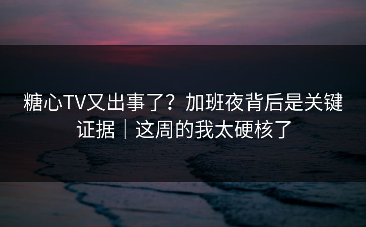 糖心TV又出事了？加班夜背后是关键证据｜这周的我太硬核了