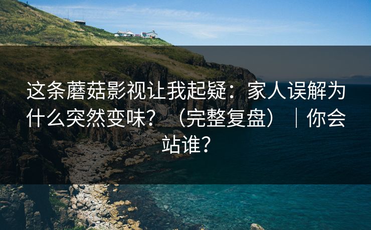 这条蘑菇影视让我起疑：家人误解为什么突然变味？（完整复盘）｜你会站谁？