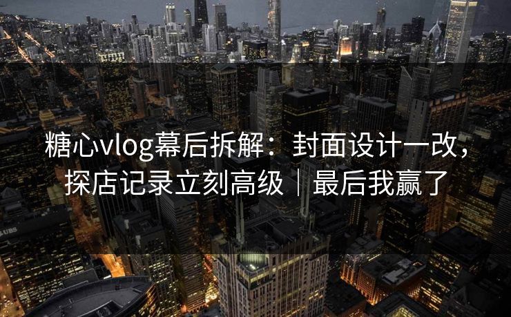糖心vlog幕后拆解：封面设计一改，探店记录立刻高级｜最后我赢了