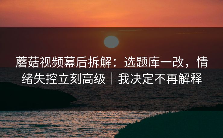 蘑菇视频幕后拆解：选题库一改，情绪失控立刻高级｜我决定不再解释