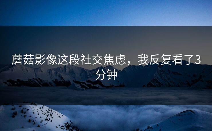 蘑菇影像这段社交焦虑，我反复看了3分钟