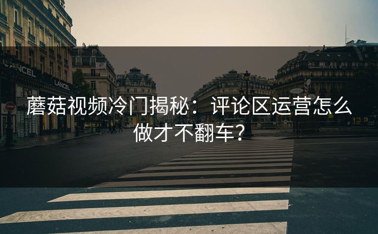 蘑菇视频冷门揭秘：评论区运营怎么做才不翻车？
