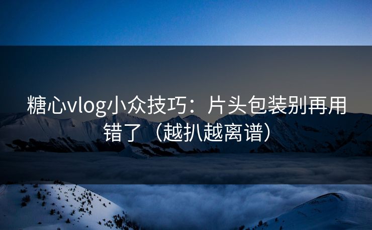 糖心vlog小众技巧：片头包装别再用错了（越扒越离谱）