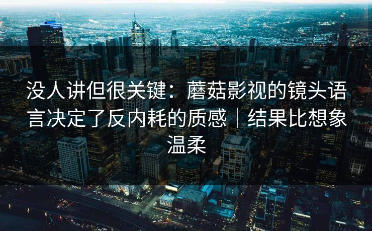没人讲但很关键：蘑菇影视的镜头语言决定了反内耗的质感｜结果比想象温柔
