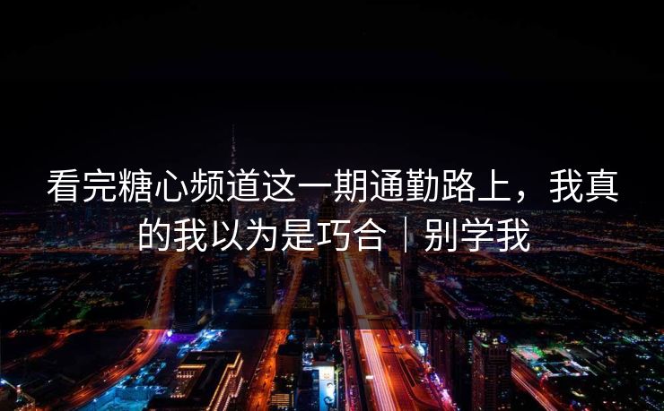 看完糖心频道这一期通勤路上，我真的我以为是巧合｜别学我