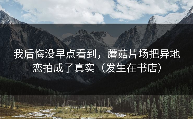 我后悔没早点看到，蘑菇片场把异地恋拍成了真实（发生在书店）