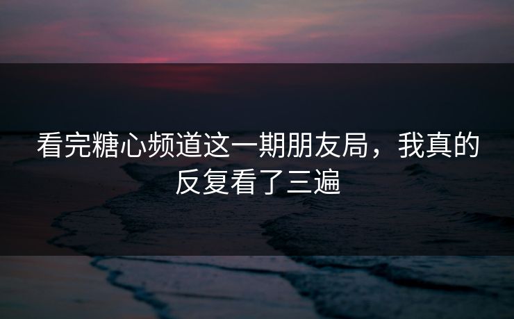看完糖心频道这一期朋友局，我真的反复看了三遍