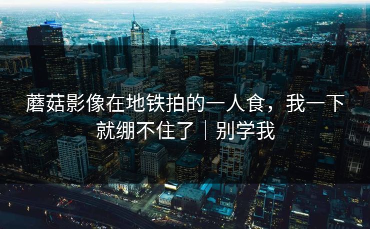蘑菇影像在地铁拍的一人食，我一下就绷不住了｜别学我