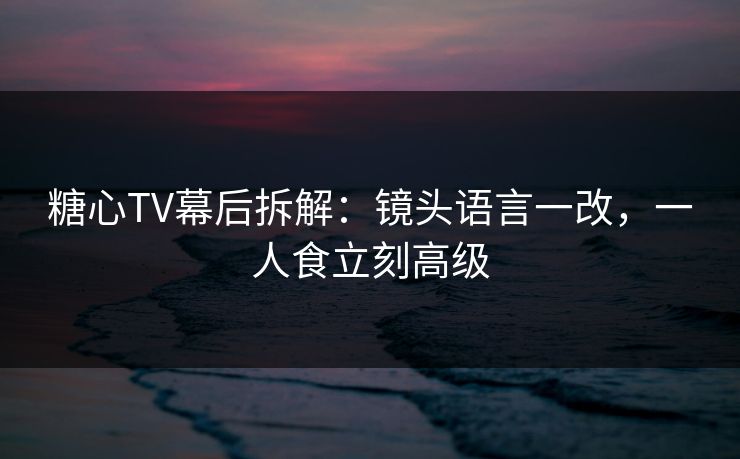 糖心TV幕后拆解：镜头语言一改，一人食立刻高级