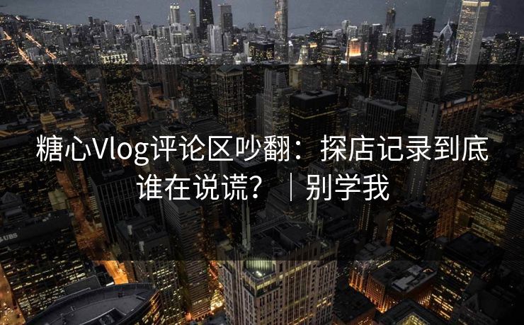 糖心Vlog评论区吵翻：探店记录到底谁在说谎？｜别学我