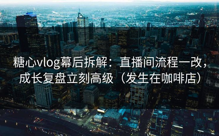 糖心vlog幕后拆解：直播间流程一改，成长复盘立刻高级（发生在咖啡店）