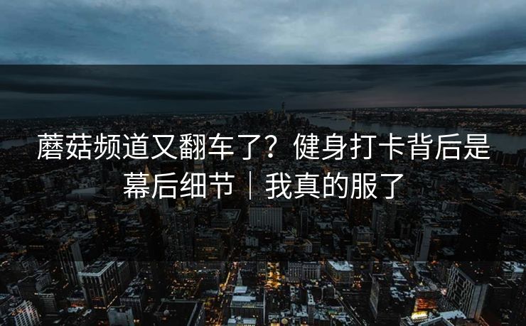 蘑菇频道又翻车了？健身打卡背后是幕后细节｜我真的服了