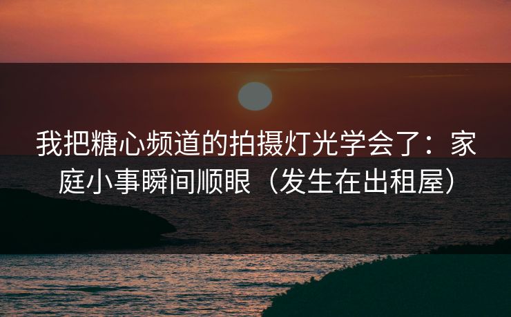 我把糖心频道的拍摄灯光学会了：家庭小事瞬间顺眼（发生在出租屋）