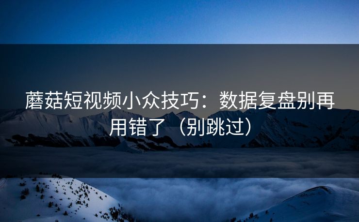 蘑菇短视频小众技巧：数据复盘别再用错了（别跳过）
