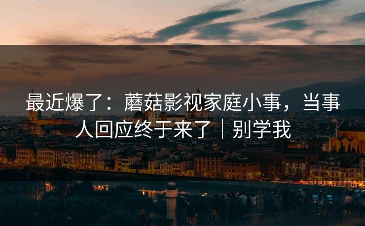 最近爆了：蘑菇影视家庭小事，当事人回应终于来了｜别学我