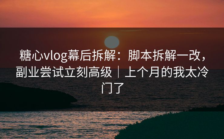 糖心vlog幕后拆解：脚本拆解一改，副业尝试立刻高级｜上个月的我太冷门了