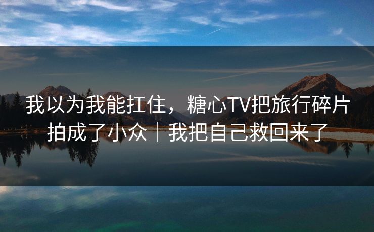 我以为我能扛住，糖心TV把旅行碎片拍成了小众｜我把自己救回来了