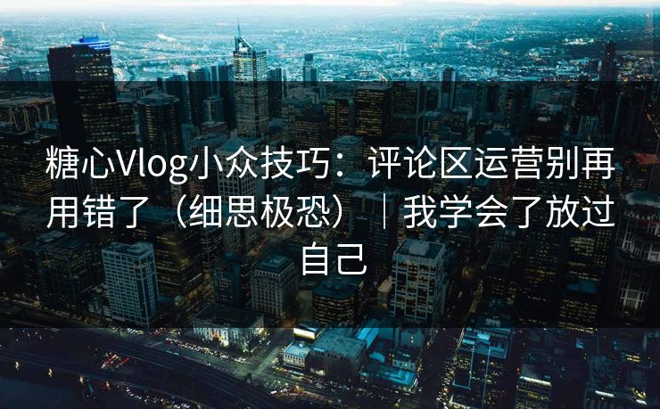 糖心Vlog小众技巧：评论区运营别再用错了（细思极恐）｜我学会了放过自己