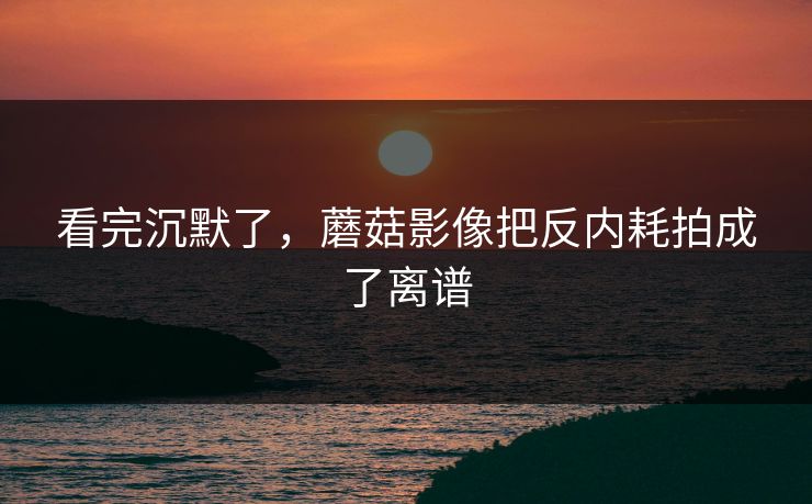 看完沉默了，蘑菇影像把反内耗拍成了离谱