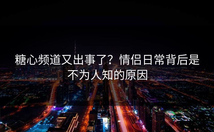 糖心频道又出事了？情侣日常背后是不为人知的原因