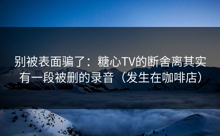 别被表面骗了：糖心TV的断舍离其实有一段被删的录音（发生在咖啡店）