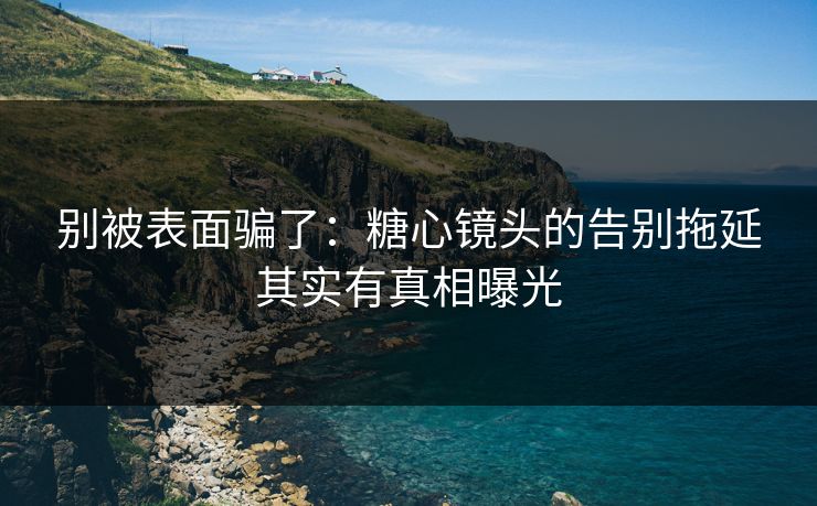 别被表面骗了：糖心镜头的告别拖延其实有真相曝光