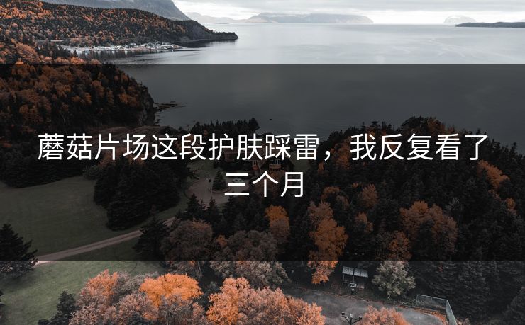 蘑菇片场这段护肤踩雷，我反复看了三个月