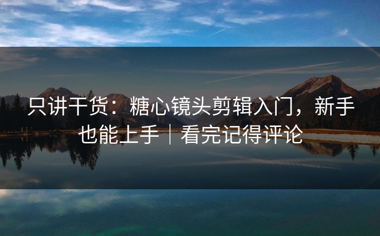 只讲干货：糖心镜头剪辑入门，新手也能上手｜看完记得评论