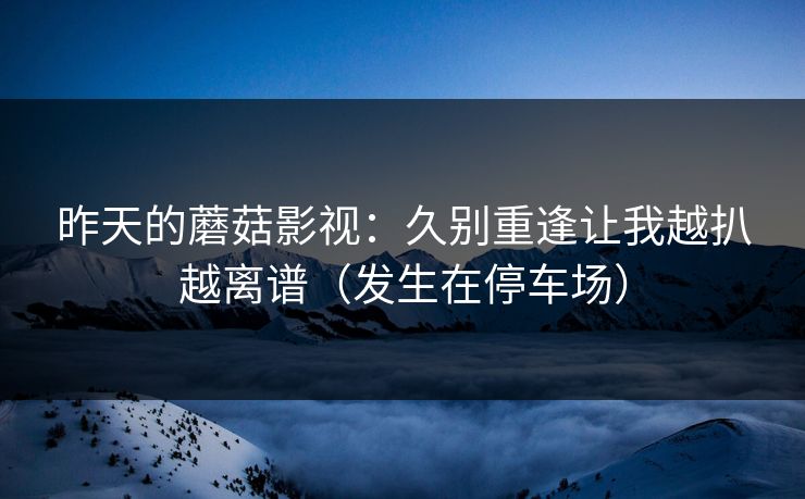 昨天的蘑菇影视：久别重逢让我越扒越离谱（发生在停车场）