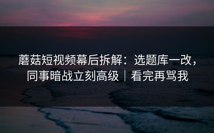 蘑菇短视频幕后拆解：选题库一改，同事暗战立刻高级｜看完再骂我