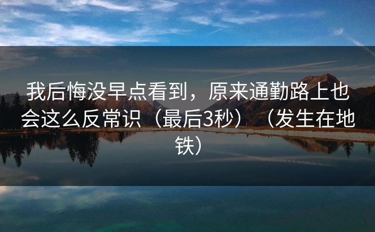 我后悔没早点看到，原来通勤路上也会这么反常识（最后3秒）（发生在地铁）