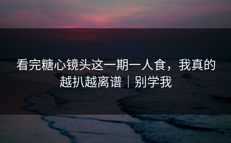 看完糖心镜头这一期一人食，我真的越扒越离谱｜别学我